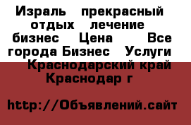 Израль - прекрасный  отдых - лечение - бизнес  › Цена ­ 1 - Все города Бизнес » Услуги   . Краснодарский край,Краснодар г.